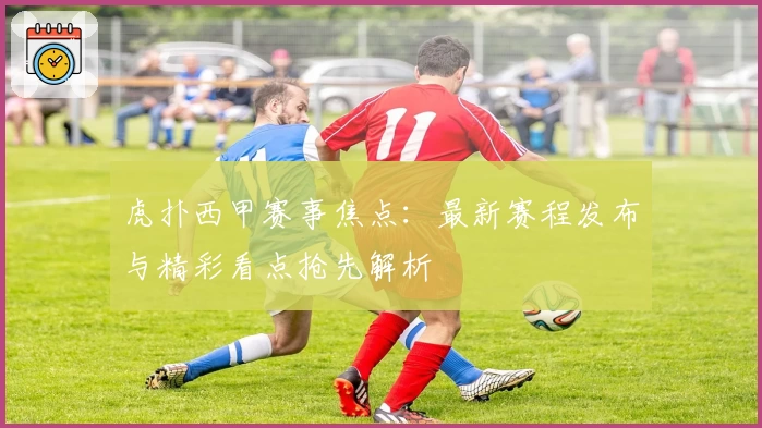 虎扑西甲赛事焦点：最新赛程发布与精彩看点抢先解析