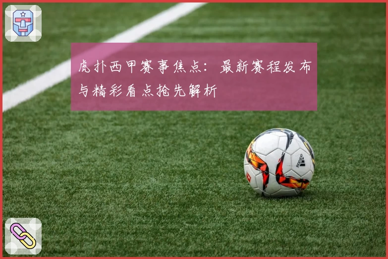 虎扑西甲赛事焦点：最新赛程发布与精彩看点抢先解析