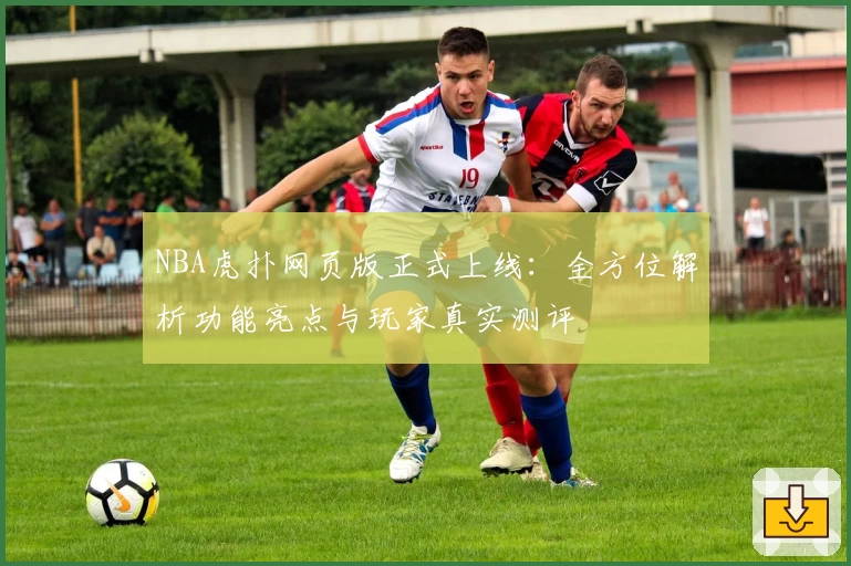 NBA虎扑网页版正式上线：全方位解析功能亮点与玩家真实测评