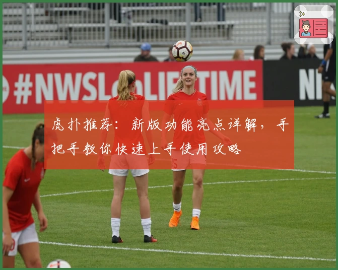 虎扑推荐:新版功能亮点详解,手把手教你快速上手使用攻略