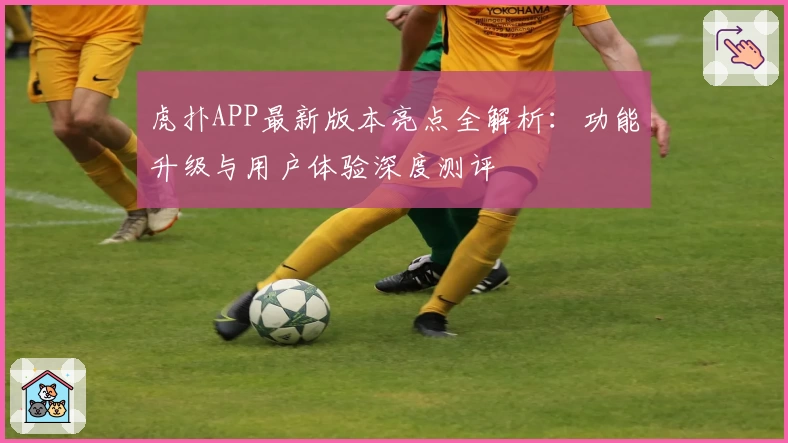 虎扑APP最新版本亮点全解析：功能升级与用户体验深度测评