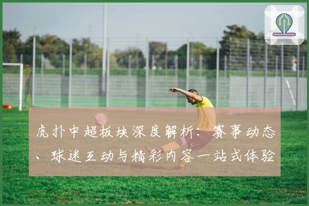 虎扑中超板块深度解析：赛事动态、球迷互动与精彩内容一站式体验