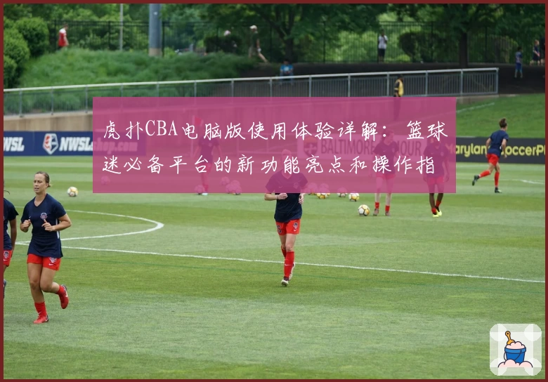 虎扑CBA电脑版使用体验详解：篮球迷必备平台的新功能亮点和操作指南