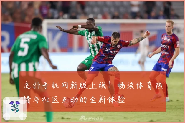 虎扑手机网新版上线！畅谈体育热情与社区互动的全新体验