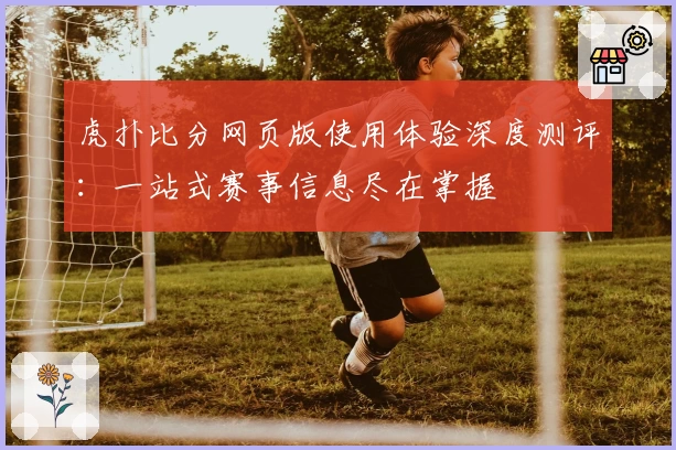 虎扑比分网页版使用体验深度测评：一站式赛事信息尽在掌握