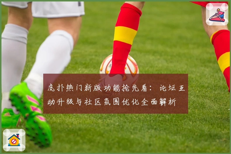 虎扑热门新版功能抢先看:论坛互动升级与社区氛围优化全面解析