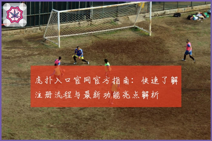 虎扑入口官网官方指南：快速了解注册流程与最新功能亮点解析