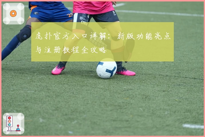 虎扑官方入口详解：新版功能亮点与注册教程全攻略