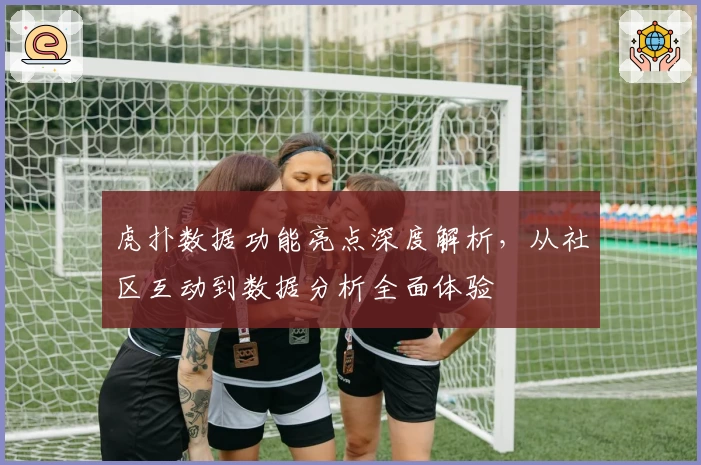 虎扑数据功能亮点深度解析，从社区互动到数据分析全面体验