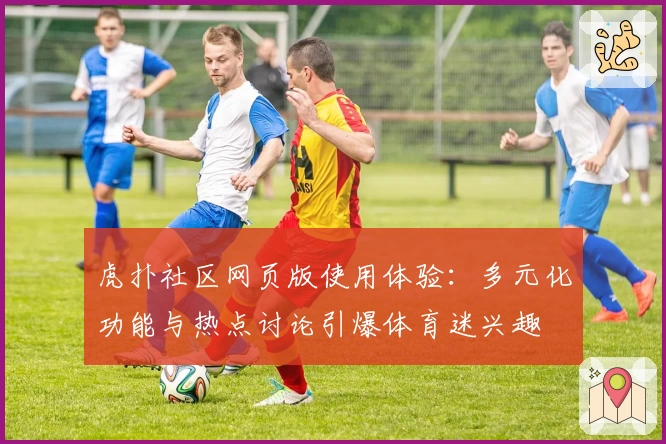 虎扑社区网页版使用体验：多元化功能与热点讨论引爆体育迷兴趣