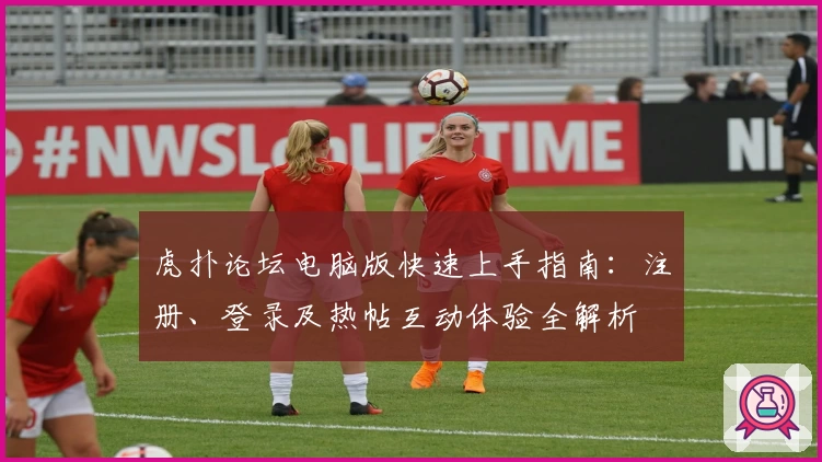 虎扑论坛电脑版快速上手指南：注册、登录及热帖互动体验全解析