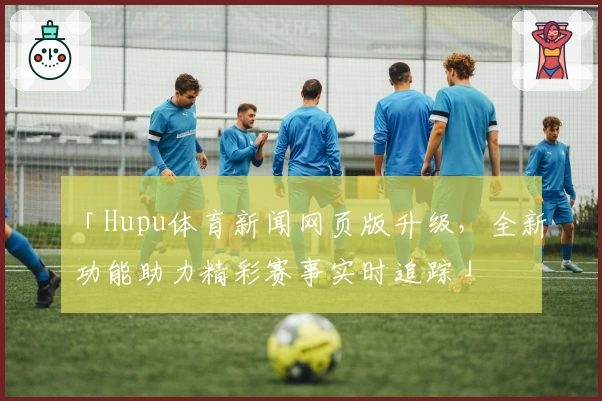 「Hupu体育新闻网页版升级，全新功能助力精彩赛事实时追踪」