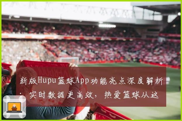 新版Hupu篮球App功能亮点深度解析：实时数据更高效，热爱篮球从这里开始