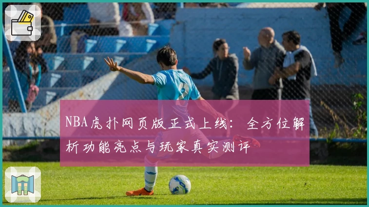 NBA虎扑网页版正式上线：全方位解析功能亮点与玩家真实测评