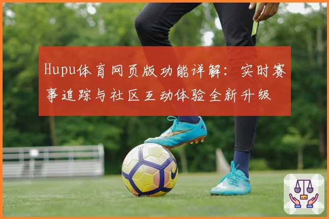 Hupu体育网页版功能详解：实时赛事追踪与社区互动体验全新升级
