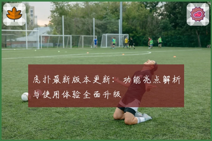虎扑最新版本更新：功能亮点解析与使用体验全面升级