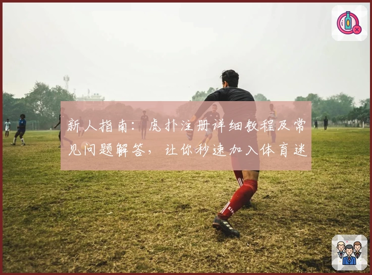 新人指南：虎扑注册详细教程及常见问题解答，让你秒速加入体育迷社区