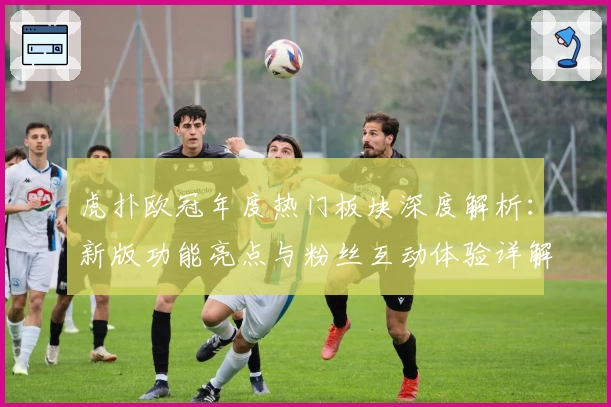 虎扑欧冠年度热门板块深度解析:新版功能亮点与粉丝互动体验详解
