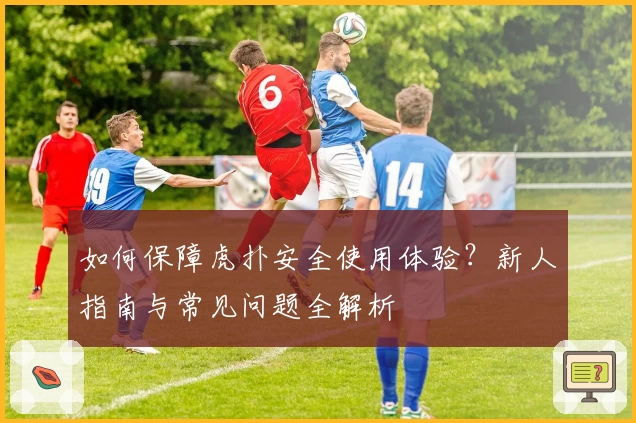 如何保障虎扑安全使用体验？新人指南与常见问题全解析