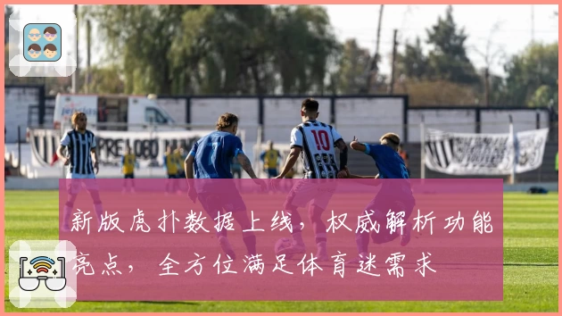 新版虎扑数据上线，权威解析功能亮点，全方位满足体育迷需求