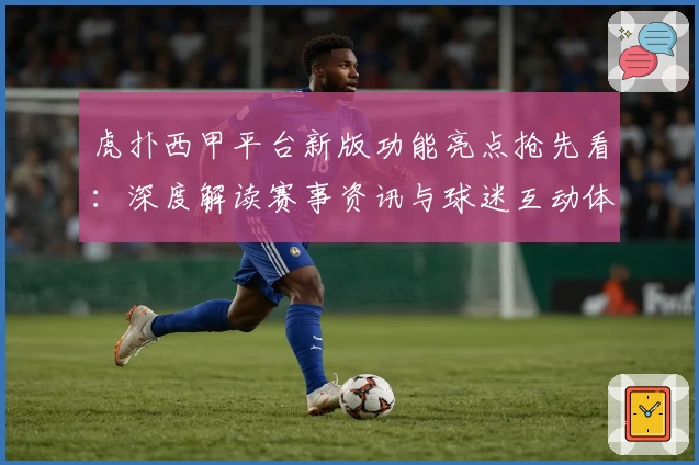 虎扑西甲平台新版功能亮点抢先看：深度解读赛事资讯与球迷互动体验