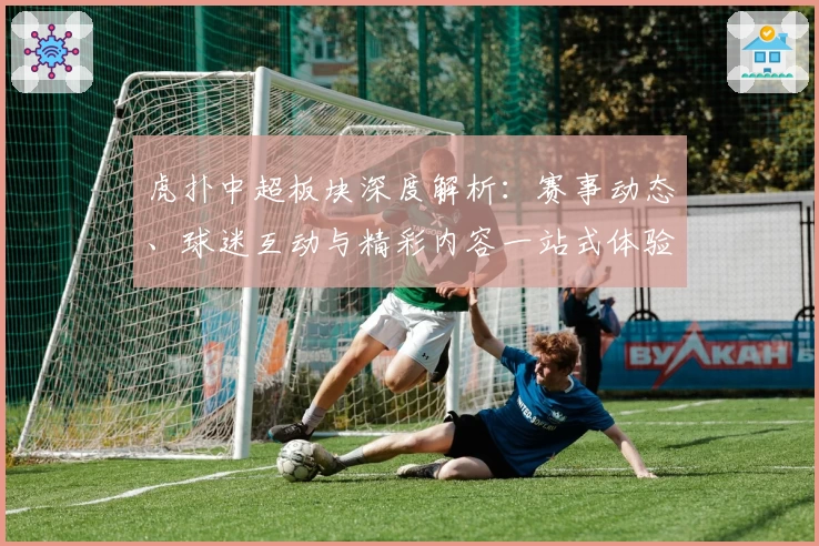 虎扑中超板块深度解析：赛事动态、球迷互动与精彩内容一站式体验