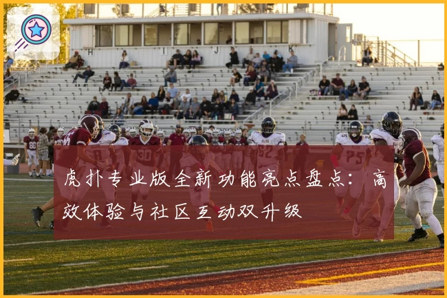 虎扑专业版全新功能亮点盘点：高效体验与社区互动双升级